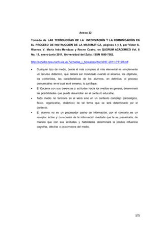 575
Anexo 32
Tomado de LAS TECNOLOGÍAS DE LA INFORMACIÓN Y LA COMUNICACIÓN EN
EL PROCESO DE INSTRUCCIÓN DE LA MATEMÁTICA, páginas 4 y 5, por Víctor S.
Riveros, V. María Inés Mendoza y Rexne Castro, en QUORUM ACADEMICO Vol. 8
No. 15, enero-junio 2011, Universidad del Zulia. ISSN 1690-7582.
http://servidor-opsu.tach.ula.ve/7jornadas_i_h/paginas/doc/JIHE -2011-PT170.pdf
 Cualquier tipo de medio, desde el más complejo al más elemental es simplemente
un recurso didáctico, que deberá ser movilizado cuando el alcance, los objetivos,
los contenidos, las características de los alumnos, en definitiva, el proceso
comunicativo en el cual esté inmerso, lo justifique.
 El Docente con sus creencias y actitudes hacia los medios en general, determinará
las posibilidades que pueda desarrollar en el contexto educativo.
 Todo medio no funciona en el vacío sino en un contexto complejo (psicológico,
físico, organizativo, didáctico) de tal forma que se verá determinado por el
contexto.
 El alumno no es un procesador pasivo de información, por el contrario es un
receptor activo y consciente de la información mediada que le es presentada, de
manera que con sus actitudes y habilidades determinará la posible influencia
cognitiva, afectiva o psicomotora del medio.
 