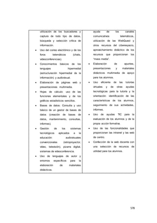 578
utilización de los buscadores y
captura de todo tipo de datos,
búsqueda y selección crítica de
información.
 Uso del correo electrónico y de los
foros telemáticos (chats,
videoconferencias).
 Conocimientos básicos de los
lenguajes hipermedial
(estructuración hipermedial de la
información) y audiovisual.
 Elaboración de páginas web y
presentaciones multimedia.
 Hojas de cálculo: uso de las
funciones elementales y de los
gráficos estadísticos sencillos.
 Bases de datos: Consulta y uso
básico de un gestor de bases de
datos (creación de bases de
datos, mantenimiento, consultas,
informes).
 Gestión de los sistemas
tecnológicos aplicados a la
educación: audiovisuales
convencionales (retroproyector,
vídeo, televisión), pizarra digital,
sistemas de videoconferencia.
 Uso de lenguajes de autor y
entornos específicos para la
elaboración de materiales
didácticos.
ayuda de los canales
comunicativos telemáticos,
utilización de las WebQuest y
otros recursos del ciberespacio,
aprovechamiento didáctico de los
recursos que proporcionan los
“mass media”.
 Elaboración de apuntes,
presentaciones y materiales
didácticos multimedia de apoyo
para los alumnos.
 Uso eficiente de las tutorías
virtuales y de otras ayudas
tecnológicas para la tutoría y la
orientación: identificación de las
características de los alumnos,
seguimiento de sus actividades,
informes.
 Uso de ayudas TIC para la
evaluación de los alumnos y de la
propia acción formativa.
 Uso de las funcionalidades que
proporcionan las intranet y las web
de centro.
 Confección de la web docente con
una selección de recursos de
utilidad para los alumnos.
 