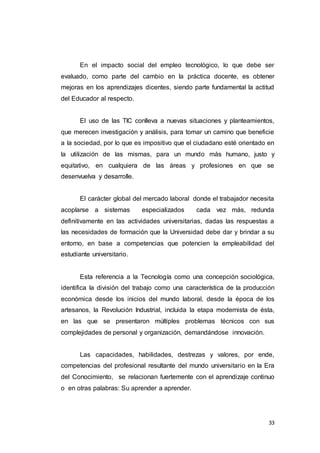 33
En el impacto social del empleo tecnológico, lo que debe ser
evaluado, como parte del cambio en la práctica docente, es obtener
mejoras en los aprendizajes dicentes, siendo parte fundamental la actitud
del Educador al respecto.
El uso de las TIC conlleva a nuevas situaciones y planteamientos,
que merecen investigación y análisis, para tomar un camino que beneficie
a la sociedad, por lo que es impositivo que el ciudadano esté orientado en
la utilización de las mismas, para un mundo más humano, justo y
equitativo, en cualquiera de las áreas y profesiones en que se
desenvuelva y desarrolle.
El carácter global del mercado laboral donde el trabajador necesita
acoplarse a sistemas especializados cada vez más, redunda
definitivamente en las actividades universitarias, dadas las respuestas a
las necesidades de formación que la Universidad debe dar y brindar a su
entorno, en base a competencias que potencien la empleabilidad del
estudiante universitario.
Esta referencia a la Tecnología como una concepción sociológica,
identifica la división del trabajo como una característica de la producción
económica desde los inicios del mundo laboral, desde la época de los
artesanos, la Revolución Industrial, incluida la etapa modernista de ésta,
en las que se presentaron múltiples problemas técnicos con sus
complejidades de personal y organización, demandándose innovación.
Las capacidades, habilidades, destrezas y valores, por ende,
competencias del profesional resultante del mundo universitario en la Era
del Conocimiento, se relacionan fuertemente con el aprendizaje continuo
o en otras palabras: Su aprender a aprender.
 