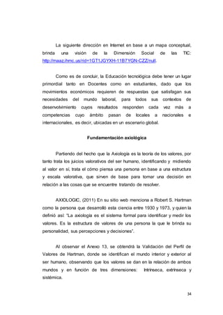 34
La siguiente dirección en Internet en base a un mapa conceptual,
brinda una visión de la Dimensión Social de las TIC:
http://maaz.ihmc.us/rid=1GT1JGYXH-11B7YGN-CZZ/null.
Como es de concluir, la Educación tecnológica debe tener un lugar
primordial tanto en Docentes como en estudiantes, dado que los
movimientos económicos requieren de respuestas que satisfagan sus
necesidades del mundo laboral, para todos sus contextos de
desenvolvimiento cuyos resultados responden cada vez más a
competencias cuyo ámbito pasan de locales a nacionales e
internacionales, es decir, ubicadas en un escenario global.
Fundamentación axiológica
Partiendo del hecho que la Axiología es la teoría de los valores, por
tanto trata los juicios valorativos del ser humano, identificando y midiendo
al valor en sí, trata el cómo piensa una persona en base a una estructura
y escala valorativa, que sirven de base para tomar una decisión en
relación a las cosas que se encuentre tratando de resolver.
AXIOLOGIC, (2011) En su sitio web menciona a Robert S. Hartman
como la persona que desarrolló esta ciencia entre 1930 y 1973, y quien la
definió así: “La axiología es el sistema formal para identificar y medir los
valores. Es la estructura de valores de una persona la que le brinda su
personalidad, sus percepciones y decisiones”.
Al observar el Anexo 13, se obtendrá la Validación del Perfil de
Valores de Hartman, donde se identifican el mundo interior y exterior al
ser humano, observando que los valores se dan en la relación de ambos
mundos y en función de tres dimensiones: Intrínseca, extrínseca y
sistémica.
 