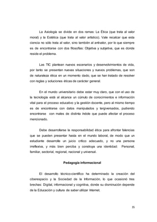 35
La Axiología se divide en dos ramas: La Ética (que trata al valor
moral) y la Estética (que trata al valor artístico). Vale recalcar que esta
ciencia no sólo trata al valor, sino también al antivalor, por lo que siempre
es de encontrarse con dos filosofías: Objetiva y subjetiva, que es donde
reside el problema.
Las TIC plantean nuevos escenarios y desenvolvimientos de vida,
por tanto se presentan nuevas situaciones y nuevos problemas, que son
de naturaleza ética en un momento dado, que se han tratado de resolver
con reglas y soluciones éticas de carácter general.
En el mundo universitario debe estar muy claro, que con el uso de
la tecnología está al alcance un cúmulo de conocimientos e información
vital para el proceso educativo y la gestión docente, pero al mismo tiempo
es de encontrarse con datos manipulados y tergiversados, pudiendo
encontrarse con males de distinta índole que puede afectar el proceso
mencionado.
Debe desarrollarse la responsabilidad ética para afrontar falencias
que se pueden presentar hasta en el mundo laboral, de modo que un
estudiante desarrolle un juicio crítico adecuado, y no una persona
irreflexiva, y más bien perciba y construya una identidad: Personal,
familiar, sectorial, regional, nacional y universal.
Pedagogía informacional
El desarrollo técnico-científico ha determinado la creación del
ciberespacio y la Sociedad de la Información, lo que ocasionó tres
brechas: Digital, informacional y cognitiva, donde su disminución depende
de la Educación y cultura de saber utilizar Internet.
 