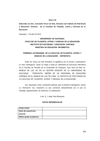 603
Anexo 45
Entrevista con Dra. Jeannette Yerovi de Orta, Directora del Instituto de Post-Grado
y Educación Continua de la Facultad de Filosofía, Letras y Ciencias de la
Educación.
Guayaquil, 1 de abril de 2012.
UNIVERSIDAD DE GUAYAQUIL
FACULTAD DE FILOSOFÍA, LETRAS Y CIENCIAS DE LA EDUCACIÓN
INSTITUTO DE POSTGRADO Y EDUCACIÓN CONTINUA
MAESTRÍA EN EDUCACIÓN INFORMÁTICA
PRIMERAS AUTORIDADES DE LA FACULTAD DE FILOSOFÍA, LETRAS Y
CIENCIAS DE LA EDUCACIÓN – ENTREVISTA
Antes de iniciar con esta entrevista, le agradezco por su tiempo y participación
en esta investigación. Quien se dirige a usted es maestrante de Educación Informática
de la Facultad de Filosofía de la Universidad de Guayaquil, cuyo tema de tesis es:
MANEJO DE LAS TIC EN LA GESTIÓN DOCENTE DE LA UNIVERSIDAD DE
GUAYAQUIL. PROPUESTA: DISEÑO DE UN PROGRAMA DE EDUCACIÓN
CONTINUA EN EL MANEJO DE LAS TIC PARA EL INSTITUTO DE POST-GRADO DE
LA FACULTAD DE FILOSOFÍA, LETRAS Y CIENCIAS DE LA EDUCACIÓN.
Sus respuestas serán sumamente valiosas para la presente investigación, siendo
su información muy importante ya que contribuirá relevantemente con lo que se
investiga, agradeciéndole de antemano su colaboración.
Lcdo. S. I. Jorge Vera Mosquera
DATOS REFERENCIALES
Cargo actual
Años de experiencia
docente
Último grado académico
 