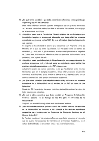 605
10. ¿En qué forma considera que debe presentarse coherencia entre aprendizaje
esperado y recurso TIC utilizado?
Debe haber coherencia entre los objetivos andragógicos de aula y el uso del recurso
TIC, es decir, debe haber interacción entre el estudiante y el Docente, con el apoyo
de la herramienta tecnológica.
11. ¿Considera usted que la Facultad de Filosofía dispone de una infraestructura
tecnológica (equipos y programas) adecuada para desarrollar los procesos
educativos apoyándose en las TIC?. En caso afirmativo, describa brevemente
sus razones.
Se dispone en la actualidad de catorce (14) laboratorios y un Programa a nivel de
Maestría, en la que hay siete (7) paralelos. En Pre-grado existe una carrera de
Informática, y esto llevó a que el Instituto de Post-Grado presentara un Programa
de Cuarto Nivel de Educación Informática para los egresados de Informática de la
provincia y otros lugares del país.
12. ¿Considera usted que la Facultad de Filosofía permite un acceso adecuado de
equipos, programas, red e Internet, para sus estudiantes para facilitar los
procesos educativos apoyados en las TIC?. Argumente.
Actualmente existen los equipos suficientes, en los que hay Internet en los mismos
laboratorios, pero en el Complejo Académico, donde está funcionando actualmente
el Instituto de Post-Grado, existe en todo el edificio Wi-Fi, y además cuenta con un
servicio automatizado para gestión administrativa académica.
13. ¿En qué forma considera que mejorará la eficiencia y eficacia de los procesos
educativos de la Universidad con el empleo de las TIC por parte de los
Docentes?
Siendo las TIC herramientas de apoyo, contribuye indiscutiblemente en la mejora de
todos los procesos educativos.
14. ¿En qué y cómo considera que debe consistir un Programa de Educación
Continua Docente en el Manejo de las TIC para los Docentes de la
Universidad?
Acoplado a la realidad actual y acorde a las necesidades docentes.
15. ¿Qué facilidades considera que la Facultad de Filosofía ofrece a los Docentes
de la Universidad en relación a los accesos a los recursos educativos
necesarios para implementar un Programa de Educación Continua en el
Manejo de las TIC?
La Facultad cuenta con los recursos suficientes para ofrecer sobretodo, al momento
que los cuatro (4) laboratorios de Informática en el Complejo Académico, en el
edificio de Post-Grado, se encuentren listos, y así poder implementarlo.
 