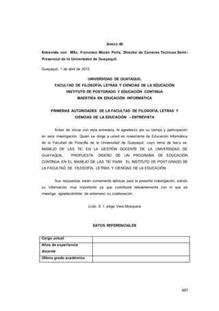 607
Anexo 46
Entrevista con MSc. Francisco Morán Peña, Director de Carreras Técnicas Semi-
Presencial de la Universidad de Guayaquil.
Guayaquil, 1 de abril de 2012.
UNIVERSIDAD DE GUAYAQUIL
FACULTAD DE FILOSOFÍA, LETRAS Y CIENCIAS DE LA EDUCACIÓN
INSTITUTO DE POSTGRADO Y EDUCACIÓN CONTINUA
MAESTRÍA EN EDUCACIÓN INFORMÁTICA
PRIMERAS AUTORIDADES DE LA FACULTAD DE FILOSOFÍA, LETRAS Y
CIENCIAS DE LA EDUCACIÓN – ENTREVISTA
Antes de iniciar con esta entrevista, le agradezco por su tiempo y participación
en esta investigación. Quien se dirige a usted es maestrante de Educación Informática
de la Facultad de Filosofía de la Universidad de Guayaquil, cuyo tema de tesis es:
MANEJO DE LAS TIC EN LA GESTIÓN DOCENTE DE LA UNIVERSIDAD DE
GUAYAQUIL. PROPUESTA: DISEÑO DE UN PROGRAMA DE EDUCACIÓN
CONTINUA EN EL MANEJO DE LAS TIC PARA EL INSTITUTO DE POST-GRADO DE
LA FACULTAD DE FILOSOFÍA, LETRAS Y CIENCIAS DE LA EDUCACIÓN.
Sus respuestas serán sumamente valiosas para la presente investigación, siendo
su información muy importante ya que contribuirá relevantemente con lo que se
investiga, agradeciéndole de antemano su colaboración.
Lcdo. S. I. Jorge Vera Mosquera
DATOS REFERENCIALES
Cargo actual
Años de experiencia
docente
Último grado académico
 