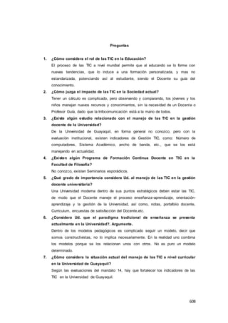 608
Preguntas
1. ¿Cómo considera el rol de las TIC en la Educación?
El proceso de las TIC a nivel mundial permite que al educando se lo forme con
nuevas tendencias, que lo induce a una formación personalizada, y mas no
estandarizada, potenciando así al estudiante, siendo el Docente su guía del
conocimiento.
2. ¿Cómo juzga el impacto de las TIC en la Sociedad actual?
Tener un cálculo es complicado, pero observando y comparando, los jóvenes y los
niños manejan nuevos recursos y conocimientos, sin la necesidad de un Docente o
Profesor Guía, dado que la Infocomunicación está a la mano de todos.
3. ¿Existe algún estudio relacionado con el manejo de las TIC en la gestión
docente de la Universidad?
De la Universidad de Guayaquil, en forma general no conozco, pero con la
evaluación institucional, existen indicadores de Gestión TIC, como: Número de
computadores, Sistema Académico, ancho de banda, etc., que se los está
manejando en actualidad.
4. ¿Existen algún Programa de Formación Continua Docente en TIC en la
Facultad de Filosofía?
No conozco, existen Seminarios esporádicos.
5. ¿Qué grado de importancia considera Ud. al manejo de las TIC en la gestión
docente universitaria?
Una Universidad moderna dentro de sus puntos estratégicos deben estar las TIC,
de modo que el Docente maneje el proceso enseñanza-aprendizaje, orientación-
aprendizaje y la gestión de la Universidad, así como, notas, portafolio docente,
Curriculum, encuestas de satisfacción del Docente,etc.
6. ¿Considera Ud. que el paradigma tradicional de enseñanza se presenta
actualmente en la Universidad?. Argumente.
Dentro de los modelos pedagógicos es complicado seguir un modelo, decir que
somos constructivistas, no lo implica necesariamente. En la realidad uno combina
los modelos porque se los relacionan unos con otros. No es puro un modelo
determinado.
7. ¿Cómo considera la situación actual del manejo de las TIC a nivel curricular
en la Universidad de Guayaquil?
Según las evaluaciones del mandato 14, hay que fortalecer los indicadores de las
TIC en la Universidad de Guayaquil.
 
