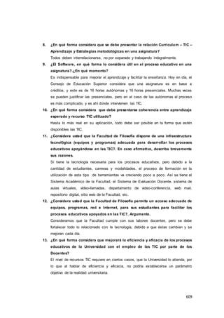 609
8. ¿En qué forma considera que se debe presentar la relación Curriculum – TIC –
Aprendizaje y Estrategias metodológicas en una asignatura?
Todos deben interrelacionarse, no por separado y trabajando integralmente.
9. ¿El Software, en qué forma lo considera útil en el proceso educativo en una
asignatura?.¿En qué momento?
Es indispensable para mejorar el aprendizaje y facilitar la enseñanza. Hoy en día, el
Consejo de Educación Superior considera que una asignatura es en base a
créditos, y este es de 16 horas autónomas y 16 horas presenciales. Muchas veces
se pueden justificar las presenciales, pero en el caso de las autónomas el proceso
es más complicado, y es ahí donde intervienen las TIC.
10. ¿En qué forma considera que debe presentarse coherencia entre aprendizaje
esperado y recurso TIC utilizado?
Hasta lo más real en su aplicación, todo debe ser posible en la forma que estén
disponibles las TIC.
11. ¿Considera usted que la Facultad de Filosofía dispone de una infraestructura
tecnológica (equipos y programas) adecuada para desarrollar los procesos
educativos apoyándose en las TIC?. En caso afirmativo, describa brevemente
sus razones.
Sí tiene la tecnología necesaria para los procesos educativos, pero debido a la
cantidad de estudiantes, carreras y modalidades, el proceso de formación en la
utilización de este tipo de herramientas va creciendo poco a poco. Así se tiene el
Sistema Académico de la Facultad, el Sistema de Evaluación Docente, sistema de
aulas virtuales, video-llamadas, departamento de video-conferencia, web mail,
repositorio digital, sitio web de la Facultad, etc.
12. ¿Considera usted que la Facultad de Filosofía permite un acceso adecuado de
equipos, programas, red e Internet, para sus estudiantes para facilitar los
procesos educativos apoyados en las TIC?. Argumente.
Consideramos que la Facultad cumple con sus labores docentes, pero se debe
fortalecer todo lo relacionado con la tecnología, debido a que éstas cambian y se
mejoran cada día.
13. ¿En qué forma considera que mejorará la eficiencia y eficacia de los procesos
educativos de la Universidad con el empleo de las TIC por parte de los
Docentes?
El nivel de recursos TIC requiere en ciertos casos, que la Universidad lo atienda, por
lo que al hablar de eficiencia y eficacia, no podría establecerse un parámetro
objetivo de la realidad universitaria.
 