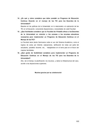 610
14. ¿En qué y cómo considera que debe consistir un Programa de Educación
Continua Docente en el manejo de las TIC para los Docentes de la
Universidad?
Basarse en las políticas de la Universidad, en lo relacionado a la aplicación de las
TIC en la Educación, conociendo disposiciones y necesidades de cada Facultad.
15. ¿Qué facilidades considera que la Facultad de Filosofía ofrece a los Docentes
de la Universidad en relación a los accesos a los recursos educativos
necesarios para implementar un Programa de Educación Continua en el
Manejo de las TIC?
La Facultad viene dando Seminarios sobre el uso del Sistema Académico, como el
ingreso de actas por Internet, evaluaciones, verificación de notas por parte del
estudiante, portafolio docente, etc., trabajándose en el tema para en el futuro dar
mejores facilidades.
16. ¿Qué grado de factibilidad considera para implementar un Programa de
Educación Continua en el Manejo de las TIC para los Docentes de la
Universidad?
Alto, dar el tiempo, la planificación, los recursos, y darse la infraestructura del caso,
acorde a las disposiciones superiores.
Muchas gracias por su colaboración
 