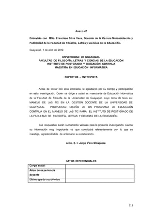 611
Anexo 47
Entrevista con MSc. Francisco Silva Vera, Docente de la Carrera Mercadotecnia y
Publicidad de la Facultad de Filosofía, Letras y Ciencias de la Educación.
Guayaquil, 1 de abril de 2012.
UNIVERSIDAD DE GUAYAQUIL
FACULTAD DE FILOSOFÍA, LETRAS Y CIENCIAS DE LA EDUCACIÓN
INSTITUTO DE POSTGRADO Y EDUCACIÓN CONTINUA
MAESTRÍA EN EDUCACIÓN INFORMÁTICA
EXPERTOS – ENTREVISTA
Antes de iniciar con esta entrevista, le agradezco por su tiempo y participación
en esta investigación. Quien se dirige a usted es maestrante de Educación Informática
de la Facultad de Filosofía de la Universidad de Guayaquil, cuyo tema de tesis es:
MANEJO DE LAS TIC EN LA GESTIÓN DOCENTE DE LA UNIVERSIDAD DE
GUAYAQUIL. PROPUESTA: DISEÑO DE UN PROGRAMA DE EDUCACIÓN
CONTINUA EN EL MANEJO DE LAS TIC PARA EL INSTITUTO DE POST-GRADO DE
LA FACULTAD DE FILOSOFÍA, LETRAS Y CIENCIAS DE LA EDUCACIÓN.
Sus respuestas serán sumamente valiosas para la presente investigación, siendo
su información muy importante ya que contribuirá relevantemente con lo que se
investiga, agradeciéndole de antemano su colaboración.
Lcdo. S. I. Jorge Vera Mosquera
DATOS REFERENCIALES
Cargo actual
Años de experiencia
docente
Último grado académico
 