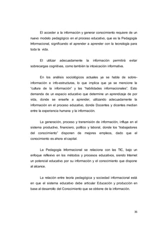 36
El acceder a la información y generar conocimiento requiere de un
nuevo modelo pedagógico en el proceso educativo, que es la Pedagogía
Informacional, significando el aprender a aprender con la tecnología para
toda la vida.
El utilizar adecuadamente la información permitirá evitar
sobrecargas cognitivas, como también la intoxicación informativa.
En los análisis sociológicos actuales ya se habla de sobre-
información e info-estructuras, lo que implica que ya se mencione la
“cultura de la información” y las “habilidades informacionales”. Esto
demanda de un espacio educativo que determine un aprendizaje de por
vida, donde se enseñe a aprender, utilizando adecuadamente la
información en el proceso educativo, donde Docentes y dicentes median
entre la experiencia humana y la información.
La generación, proceso y transmisión de información, influye en el
sistema productivo, financiero, político y laboral, donde los “trabajadores
del conocimiento” disponen de mejores empleos, dado que el
conocimiento es ahora el capital.
La Pedagogía Informacional se relaciona con las TIC, bajo un
enfoque reflexivo en los métodos y procesos educativos, siendo Internet
un potencial educativo por su información y el conocimiento que dispone
al alcance.
La relación entre teoría pedagógica y sociedad informacional está
en que el sistema educativo debe articular Educación y producción en
base al desarrollo del Conocimiento que se obtiene de la información.
 