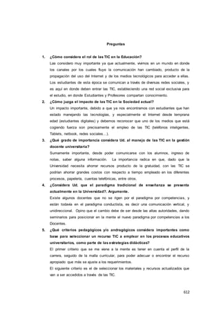 612
Preguntas
1. ¿Cómo considera el rol de las TIC en la Educación?
Las considero muy importante ya que actualmente, vivimos en un mundo en donde
los canales por los cuales fluye la comunicación han cambiado, producto de la
propagación del uso del Internet y de los medios tecnológicos para acceder a ellas.
Los estudiantes de esta época se comunican a través de diversas redes sociales, y
es aquí en donde deben entrar las TIC, estableciendo una red social exclusiva para
el estudio, en donde Estudiantes y Profesores compartan conocimiento.
2. ¿Cómo juzga el impacto de las TIC en la Sociedad actual?
Un impacto importante, debido a que ya nos encontramos con estudiantes que han
estado manejando las tecnologías, y especialmente el Internet desde temprana
edad (estudiantes digitales) y debemos reconocer que uno de los medios que está
cogiendo fuerza son precisamente el empleo de las TIC (teléfonos inteligentes,
Tablets, netbook, redes sociales…).
3. ¿Qué grado de importancia considera Ud. al manejo de las TIC en la gestión
docente universitaria?
Sumamente importante, desde poder comunicarse con los alumnos, ingreso de
notas, saber alguna información. La importancia radica en que, dado que la
Universidad necesita ahorrar recursos producto de la gratuidad, con las TIC se
podrían ahorrar grandes costos con respecto a tiempo empleado en los diferentes
procesos, papelería, cuentas telefónicas, entre otros.
4. ¿Considera Ud. que el paradigma tradicional de enseñanza se presenta
actualmente en la Universidad?. Argumente.
Existe algunos docentes que no se rigen por el paradigma por competencias, y
están todavía en el paradigma conductista, es decir una comunicación vertical, y
unidireccional. Opino que el cambio debe de ser desde las altas autoridades, dando
seminarios para posicionar en la mente el nuevo paradigma por competencias a los
Docentes.
5. ¿Qué criterios pedagógicos y/o andragógicos considera importantes como
base para seleccionar un recurso TIC a emplear en los procesos educativos
universitarios, como parte de las estrategias didácticas?
El primer criterio que se me viene a la mente es tener en cuenta el perfil de la
carrera, seguido de la malla curricular, para poder adecuar o encontrar el recurso
apropiado que más se ajuste a los requerimientos.
El siguiente criterio es el de seleccionar los materiales y recursos actualizados que
van a ser accedidos a través de las TIC.
 