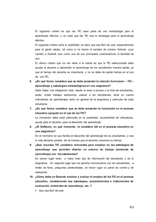 613
El siguiente criterio es que las TIC sean parte de una metodología para el
aprendizaje efectivo, y no creer que las TIC sea la estrategia para el aprendizaje
efectivo.
El siguiente criterio seria la usabilidad, es decir que sea fácil de usar, especialmente
para la gente adulta, tal como lo ha hecho el servidor de correos Hotmail, cuyo
cambio a Outlook tuvo como una de sus principales características la facilidad de
uso.
El último criterio que se me viene a la mente es que la TIC seleccionada debe
ayudar al docente a desarrollar el aprendizaje de los estudiantes manera rápida, ya
que el tiempo del docente es importante, y no se debe de perder tiempo en el uso
de una TIC.
6. ¿En qué forma considera que se debe presentar la relación Curriculum – TIC –
Aprendizaje y estrategias metodológicas en una asignatura?
Debe haber una integración total, desde el tener a acceso a la lista de estudiantes,
poder, enviar trabajos autónomos, evaluar a los estudiantes, tener en cuenta
indicadores de aprendizajes tanto en general de la asignatura y particular de cada
estudiante.
7. ¿En qué forma considera que se debe presentar la innovación en el proceso
educativo apoyado en el uso de las TIC?
La innovación debe estar plasmada en la usabilidad, accesibilidad de indicadores,
ayuda para el docente, para el desarrollo del aprendizaje.
8. ¿El Software, en qué momento lo considera útil en el proceso educativo en
una asignatura?
En el momento en que facilita el desarrollo del aprendizaje de los estudiantes, y sea
lo más eficiente posible, de tal manera que el docente maximice su tiempo.
9. ¿Qué recursos TIC considera relevantes para emplear en las estrategias de
aprendizaje que permitan diseñar un entorno de trabajo (ambiente de
aprendizaje) con los estudiantes?
En primer lugar tener a mano todo tipo de información del estudiante, y de la
asignatura. En segundo lugar que me permita comunicarme con los estudiantes, a
través de foros, preguntas prediseñadas, en tercer lugar un panel de control y de
evaluación.
10. ¿Cómo debe un Docente analizar y evaluar el empleo de las TIC en el proceso
educativo, considerando sus estrategias, procedimientos e instrumentos de
evaluación, ambientes de aprendizaje, etc. ?
 Que sea fácil de usar.
 