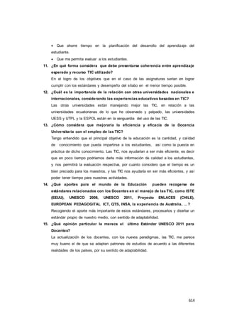 614
 Que ahorre tiempo en la planificación del desarrollo del aprendizaje del
estudiante.
 Que me permita evaluar a los estudiantes.
11. ¿En qué forma considera que debe presentarse coherencia entre aprendizaje
esperado y recurso TIC utilizado?
En el logro de los objetivos que en el caso de las asignaturas serían en lograr
cumplir con los estándares y desempeño del sílabo en el menor tiempo posible.
12. ¿Cuál es la importancia de la relación con otras universidades nacionales e
internacionales, considerando las experiencias educativas basadas en TIC?
Las otras universidades están manejando mejor las TIC, en relación a las
universidades ecuatorianas de lo que he observado y palpado, las universidades
UESS y UTPL y la ESPOL están en la vanguardia del uso de las TIC.
13. ¿Cómo considera que mejoraría la eficiencia y eficacia de la Docencia
Universitaria con el empleo de las TIC?
Tengo entendido que el principal objetivo de la educación es la cantidad, y calidad
de conocimiento que pueda impartirse a los estudiantes, así como la puesta en
práctica de dicho conocimiento. Las TIC, nos ayudarían a ser más eficiente, es decir
que en poco tiempo podríamos darle más información de calidad a los estudiantes,
y nos permitirá la evaluación respectiva, por cuanto considero que el tiempo es un
bien preciado para los maestros, y las TIC nos ayudaría en ser más eficientes, y así
poder tener tiempo para nuestras actividades.
14. ¿Qué aportes para el mundo de la Educación pueden recogerse de
estándares relacionados con los Docentes en el manejo de las TIC, como ISTE
(EEUU), UNESCO 2008, UNESCO 2011, Proyecto ENLACES (CHILE),
EUROPEAN PEDAGOGITAL ICT, QTS, INSA, la experiencia de Australia, …?
Recogiendo el aporte más importante de estos estándares, procesarlos y diseñar un
estándar propio de nuestro medio, con sentido de adaptabilidad.
15. ¿Qué opinión particular le merece el último Estándar UNESCO 2011 para
Docentes?
La actualización de los docentes, con los nuevos paradigmas, las TIC, me parece
muy bueno el de que se adapten patrones de estudios de acuerdo a las diferentes
realidades de los países, por su sentido de adaptabilidad.
 