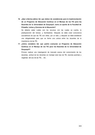 615
16. ¿Qué criterios estima Ud. que deben de considerarse para la implementación
de un Programa de Educación Continua en el Manejo de las TIC para los
Docentes de la Universidad de Guayaquil, como un aporte de la Facultad de
Filosofía, Letras y Ciencias de la Educación?
Se debería saber cuáles son los recursos con las cuales se cuenta, la
predisposición del tiempo, y facilitadores. Después se debe crear consciencia
(sociabilizar) de que las TIC son útiles, por un lado, y después se debe establecer
una obligatoriedad para que se forme una cultura entre los docentes de la
importancia de las TIC.
17. ¿Cómo considera Ud. que podría evaluarse un Programa de Educación
Continua en el Manejo de las TIC para los Docentes de la Universidad de
Guayaquil?
Primero realizar una investigación de mercado acerca del conocimiento de los
docentes, actitud de los docentes en manejar este tipo de TIC, razones positivas y
negativas del uso de las TIC… etc.
 