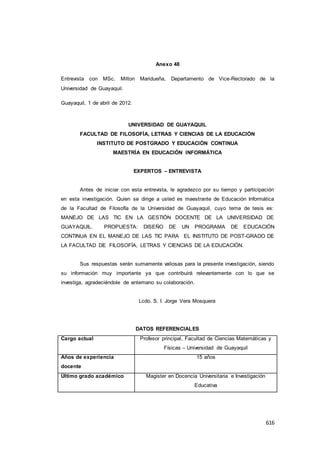 616
Anexo 48
Entrevista con MSc. Milton Maridueña, Departamento de Vice-Rectorado de la
Universidad de Guayaquil.
Guayaquil, 1 de abril de 2012.
UNIVERSIDAD DE GUAYAQUIL
FACULTAD DE FILOSOFÍA, LETRAS Y CIENCIAS DE LA EDUCACIÓN
INSTITUTO DE POSTGRADO Y EDUCACIÓN CONTINUA
MAESTRÍA EN EDUCACIÓN INFORMÁTICA
EXPERTOS – ENTREVISTA
Antes de iniciar con esta entrevista, le agradezco por su tiempo y participación
en esta investigación. Quien se dirige a usted es maestrante de Educación Informática
de la Facultad de Filosofía de la Universidad de Guayaquil, cuyo tema de tesis es:
MANEJO DE LAS TIC EN LA GESTIÓN DOCENTE DE LA UNIVERSIDAD DE
GUAYAQUIL. PROPUESTA: DISEÑO DE UN PROGRAMA DE EDUCACIÓN
CONTINUA EN EL MANEJO DE LAS TIC PARA EL INSTITUTO DE POST-GRADO DE
LA FACULTAD DE FILOSOFÍA, LETRAS Y CIENCIAS DE LA EDUCACIÓN.
Sus respuestas serán sumamente valiosas para la presente investigación, siendo
su información muy importante ya que contribuirá relevantemente con lo que se
investiga, agradeciéndole de antemano su colaboración.
Lcdo. S. I. Jorge Vera Mosquera
DATOS REFERENCIALES
Cargo actual Profesor principal, Facultad de Ciencias Matemáticas y
Físicas – Universidad de Guayaquil
Años de experiencia
docente
15 años
Último grado académico Magister en Docencia Universitaria e Investigación
Educativa
 