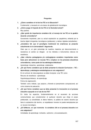 617
Preguntas
1. ¿Cómo considera el rol de las TIC en la Educación?
Fundamental y necesario en una época de globalización tecnológica.
2. ¿Cómo juzga el impacto de las TIC en la Sociedad actual?
Muy positivo.
3. ¿Qué grado de importancia considera Ud. al manejo de las TIC en la gestión
docente universitaria?
Sumamente importante, pero su actual explotación es paupérrima, entiendo por la
brecha digital inmigrantes tecnológicos (profesores) y nativos digitales (estudiantes).
4. ¿Considera Ud. que el paradigma tradicional de enseñanza se presenta
actualmente en la Universidad?. Argumente.
Claro que sí, un gran porcentaje de nuestros maestros por desconocimiento o
resistencia al cambio se refugian en los métodos e instrumentos clásicos de
enseñanza.
5. ¿Qué criterios pedagógicos y/o andragógicos considera importantes como
base para seleccionar un recurso TIC a emplear en los procesos educativos
universitarios, como parte de las estrategias didácticas?
Aprendizaje interactivo, aprendizaje colaborativo.
6. ¿En qué forma considera que se debe presentar la relación Curriculum – TIC –
Aprendizaje y estrategias metodológicas en una asignatura?
En el currículo de toda asignatura se debe incorporar a las TIC como:
Recurso de enseñanza –aprendizaje.
Soporte/apoyo/refuerzo de aprendizaje.
Forma de organización.
También como método, que propicie y fomente al pensamiento computacional, así
como sistema de evaluación.
7. ¿En qué forma considera que se debe presentar la innovación en el proceso
educativo apoyado en el uso de las TIC?
En todos los aspectos, fundamentalmente en el escenario de acciones
constructivistas que complementan al quehacer docente que dirige el propio
profesorado. La sensibilidad, el afecto fraterno, la palabra de nuestro docente que
llena la autoestima del alumno, un espaldarazo humano no puede reemplazarse por
un recurso tecnológico.
8. ¿El Software, en qué momento lo considera útil en el proceso educativo en
una asignatura?
Actividades de aprendizaje motivante, autónomo y de autoevaluación.
 