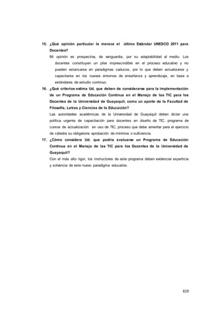 619
15. ¿Qué opinión particular le merece el último Estándar UNESCO 2011 para
Docentes?
Mi opinión es prospectiva, de vanguardia, por su adaptabilidad al medio. Los
docentes constituyen un pilar imprescindible en el proceso educativo y no
pueden estancarse en paradigmas caducos, por lo que deben actualizarse y
capacitarse en los nuevos entornos de enseñanza y aprendizaje, en base a
estándares de estudio continuo.
16. ¿Qué criterios estima Ud. que deben de considerarse para la implementación
de un Programa de Educación Continua en el Manejo de las TIC para los
Docentes de la Universidad de Guayaquil, como un aporte de la Facultad de
Filosofía, Letras y Ciencias de la Educación?
Las autoridades académicas de la Universidad de Guayaquil deben dictar una
política urgente de capacitación para docentes en diseño de TIC, programa de
cursos de actualización en uso de TIC, proceso que debe ameritar para el ejercicio
de cátedra su obligatoria aprobación de mínimos o suficiencia.
17. ¿Cómo considera Ud. que podría evaluarse un Programa de Educación
Continua en el Manejo de las TIC para los Docentes de la Universidad de
Guayaquil?
Con el más alto rigor, los instructores de este programa deben evidenciar experticia
y solvencia de este nuevo paradigma educativo.
 