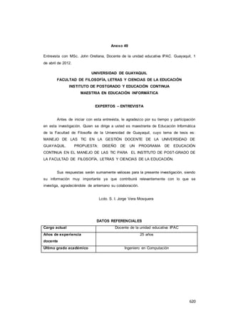 620
Anexo 49
Entrevista con MSc. John Orellana, Docente de la unidad educativa IPAC. Guayaquil, 1
de abril de 2012.
UNIVERSIDAD DE GUAYAQUIL
FACULTAD DE FILOSOFÍA, LETRAS Y CIENCIAS DE LA EDUCACIÓN
INSTITUTO DE POSTGRADO Y EDUCACIÓN CONTINUA
MAESTRIA EN EDUCACIÓN INFORMÁTICA
EXPERTOS – ENTREVISTA
Antes de iniciar con esta entrevista, le agradezco por su tiempo y participación
en esta investigación. Quien se dirige a usted es maestrante de Educación Informática
de la Facultad de Filosofía de la Universidad de Guayaquil, cuyo tema de tesis es:
MANEJO DE LAS TIC EN LA GESTIÓN DOCENTE DE LA UNIVERSIDAD DE
GUAYAQUIL. PROPUESTA: DISEÑO DE UN PROGRAMA DE EDUCACIÓN
CONTINUA EN EL MANEJO DE LAS TIC PARA EL INSTITUTO DE POST-GRADO DE
LA FACULTAD DE FILOSOFÍA, LETRAS Y CIENCIAS DE LA EDUCACIÓN.
Sus respuestas serán sumamente valiosas para la presente investigación, siendo
su información muy importante ya que contribuirá relevantemente con lo que se
investiga, agradeciéndole de antemano su colaboración.
Lcdo. S. I. Jorge Vera Mosquera
DATOS REFERENCIALES
Cargo actual Docente de la unidad educativa IPAC
Años de experiencia
docente
25 años
Último grado académico Ingeniero en Computación
 