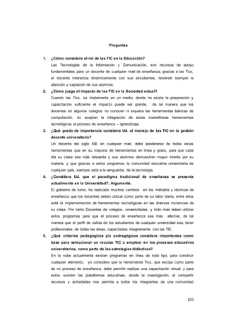 621
Preguntas
1. ¿Cómo considera el rol de las TIC en la Educación?
Las Tecnologías de la Información y Comunicación, son recursos de apoyo
fundamentales para un docente de cualquier nivel de enseñanza; gracias a las Tics,
el docente interactúa dinámicamente con sus estudiantes, teniendo siempre la
atención y captación de sus alumnos.
2. ¿Cómo juzga el impacto de las TIC en la Sociedad actual?
Cuando las Tics, se implementa en un medio, donde no existe la preparación y
capacitación suficiente el impacto puede ser grande, de tal manera que los
docentes en algunos colegios no conocen ni siquiera las herramientas básicas de
computación, no aceptan la integración de estas maravillosas herramientas
tecnológicas al proceso de enseñanza – aprendizaje.
3. ¿Qué grado de importancia considera Ud. al manejo de las TIC en la gestión
docente universitaria?
Un docente del siglo XXI, en cualquier nivel, debe apoderarse de todas estas
herramientas que en su mayoría de herramientas en línea y gratis, para que cada
día su clase sea más relevante y sus alumnos demuestren mayor interés por su
materia, y que gracias a estos programas la comunidad educativa universitaria de
cualquier país, siempre esté a la vanguardia de la tecnología.
4. ¿Considera Ud. que el paradigma tradicional de enseñanza se presenta
actualmente en la Universidad?. Argumente.
El gobierno de turno, ha realizado muchos cambios en los métodos y técnicas de
enseñanza que los docentes deben utilizar como parte de su labor diaria, entre ellos
está la implementación de herramientas tecnológicas en las diversas instancias de
su clase. Por tanto Docentes de colegios, universidades, y todo nivel deben utilizar
estos programas para que el proceso de enseñanza sea más efectivo, de tal
manera que el perfil de salida de los estudiantes de cualquier universidad sea, tener
profesionales de todas las áreas, capacitados íntegramente con las TIC.
5. ¿Qué criterios pedagógicos y/o andragógicos considera importantes como
base para seleccionar un recurso TIC a emplear en los procesos educativos
universitarios, como parte de las estrategias didácticas?
En la nube actualmente existen programas en línea de todo tipo, para construir
cualquier elemento, yo considero que la herramienta Tics, que escoja como parte
de mi proceso de enseñanza, debe permitir realizar una capacitación virtual, y para
estos existen las plataformas educativas, donde la investigación, el compartir
recursos y actividades nos permita a todos los integrantes de una comunidad
 