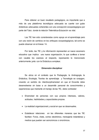 37
Para obtener un buen resultado pedagógico, es importante que a
más de una plataforma tecnológica adecuada se cuente con guías
didácticas adecuadas coherentes con una concepción sicopedagógica por
parte del Tutor, donde la relación Telemática-Educación es vital.
Las TIC han sido consideradas como apoyo en el aprendizaje pero
con una visión de cambios en los enfoques sicopedagógicos, tal como se
puede observar en el Anexo 14.
Por tanto, las TIC y la información representan un nuevo escenario
educativo que implica una nueva organización, lo que conlleva a tomar
con cautela los avances al respecto, repensando lo mencionado
anteriormente junto con la Didáctica a emplear.
Dimensión disciplinar
Se ubica en el contexto que la Pedagogía, la Andragogía, la
Didáctica, Sicología, Teorías de aprendizaje y Tecnología se conjugan,
creando un sentido de interdisciplinariedad en que el Docente debe
desenvolverse en base a un desarrollo personal de conocimientos y
experiencias que mediante el manejo de las TIC, debe contrastar:
 Diversidad de personas con sus propios intereses, valores,
actitudes, habilidades y capacidades propias.
 La realidad organizacional y social en que se desenvuelve.
 Establecer relaciones en las diferentes maneras que las TIC
facilitan: Foros, chats, correo electrónico, mensajería instantánea y
medios que pueden ser asincrónicos o sincrónicos.
 