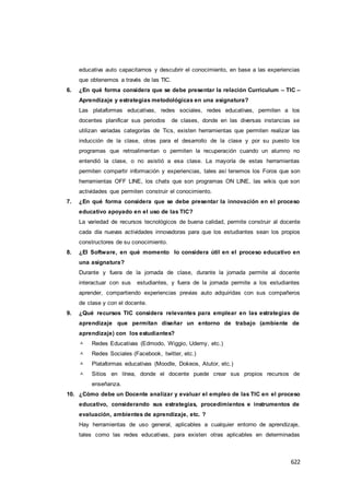 622
educativa auto capacitarnos y descubrir el conocimiento, en base a las experiencias
que obtenemos a través de las TIC.
6. ¿En qué forma considera que se debe presentar la relación Curriculum – TIC –
Aprendizaje y estrategias metodológicas en una asignatura?
Las plataformas educativas, redes sociales, redes educativas, permiten a los
docentes planificar sus periodos de clases, donde en las diversas instancias se
utilizan variadas categorías de Tics, existen herramientas que permiten realizar las
inducción de la clase, otras para el desarrollo de la clase y por su puesto los
programas que retroalimentan o permiten la recuperación cuando un alumno no
entendió la clase, o no asistió a esa clase. La mayoría de estas herramientas
permiten compartir información y experiencias, tales así tenemos los Foros que son
herramientas OFF LINE, los chats que son programas ON LINE, las wikis que son
actividades que permiten construir el conocimiento.
7. ¿En qué forma considera que se debe presentar la innovación en el proceso
educativo apoyado en el uso de las TIC?
La variedad de recursos tecnológicos de buena calidad, permite construir al docente
cada día nuevas actividades innovadoras para que los estudiantes sean los propios
constructores de su conocimiento.
8. ¿El Software, en qué momento lo considera útil en el proceso educativo en
una asignatura?
Durante y fuera de la jornada de clase, durante la jornada permite al docente
interactuar con sus estudiantes, y fuera de la jornada permite a los estudiantes
aprender, compartiendo experiencias previas auto adquiridas con sus compañeros
de clase y con el docente.
9. ¿Qué recursos TIC considera relevantes para emplear en las estrategias de
aprendizaje que permitan diseñar un entorno de trabajo (ambiente de
aprendizaje) con los estudiantes?
 Redes Educativas (Edmodo, Wiggio, Udemy, etc.)
 Redes Sociales (Facebook, twitter, etc.)
 Plataformas educativas (Moodle, Dokeos, Atutor, etc.)
 Sitios en línea, donde el docente puede crear sus propios recursos de
enseñanza.
10. ¿Cómo debe un Docente analizar y evaluar el empleo de las TIC en el proceso
educativo, considerando sus estrategias, procedimientos e instrumentos de
evaluación, ambientes de aprendizaje, etc. ?
Hay herramientas de uso general, aplicables a cualquier entorno de aprendizaje,
tales como las redes educativas, para existen otras aplicables en determinadas
 