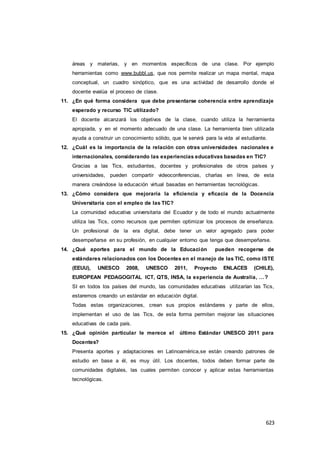 623
áreas y materias, y en momentos específicos de una clase. Por ejemplo
herramientas como www.bubbl.us, que nos permite realizar un mapa mental, mapa
conceptual, un cuadro sinóptico, que es una actividad de desarrollo donde el
docente evalúa el proceso de clase.
11. ¿En qué forma considera que debe presentarse coherencia entre aprendizaje
esperado y recurso TIC utilizado?
El docente alcanzará los objetivos de la clase, cuando utiliza la herramienta
apropiada, y en el momento adecuado de una clase. La herramienta bien utilizada
ayuda a construir un conocimiento sólido, que le servirá para la vida al estudiante.
12. ¿Cuál es la importancia de la relación con otras universidades nacionales e
internacionales, considerando las experiencias educativas basadas en TIC?
Gracias a las Tics, estudiantes, docentes y profesionales de otros países y
universidades, pueden compartir videoconferencias, charlas en línea, de esta
manera creándose la educación virtual basadas en herramientas tecnológicas.
13. ¿Cómo considera que mejoraría la eficiencia y eficacia de la Docencia
Universitaria con el empleo de las TIC?
La comunidad educativa universitaria del Ecuador y de todo el mundo actualmente
utiliza las Tics, como recursos que permiten optimizar los procesos de enseñanza.
Un profesional de la era digital, debe tener un valor agregado para poder
desempeñarse en su profesión, en cualquier entorno que tenga que desempeñarse.
14. ¿Qué aportes para el mundo de la Educación pueden recogerse de
estándares relacionados con los Docentes en el manejo de las TIC, como ISTE
(EEUU), UNESCO 2008, UNESCO 2011, Proyecto ENLACES (CHILE),
EUROPEAN PEDAGOGITAL ICT, QTS, INSA, la experiencia de Australia, …?
SI en todos los países del mundo, las comunidades educativas utilizarían las Tics,
estaremos creando un estándar en educación digital.
Todas estas organizaciones, crean sus propios estándares y parte de ellos,
implementan el uso de las Tics, de esta forma permiten mejorar las situaciones
educativas de cada país.
15. ¿Qué opinión particular le merece el último Estándar UNESCO 2011 para
Docentes?
Presenta aportes y adaptaciones en Latinoamérica,se están creando patrones de
estudio en base a él, es muy útil. Los docentes, todos deben formar parte de
comunidades digitales, las cuales permiten conocer y aplicar estas herramientas
tecnológicas.
 