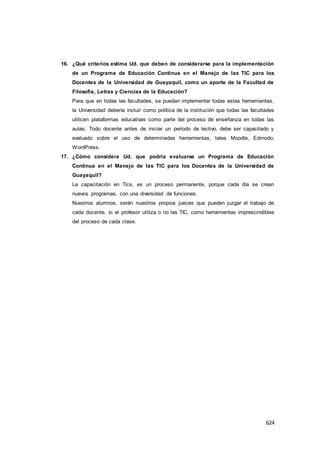 624
16. ¿Qué criterios estima Ud. que deben de considerarse para la implementación
de un Programa de Educación Continua en el Manejo de las TIC para los
Docentes de la Universidad de Guayaquil, como un aporte de la Facultad de
Filosofía, Letras y Ciencias de la Educación?
Para que en todas las facultades, se puedan implementar todas estas herramientas,
la Universidad debería incluir como política de la institución que todas las facultades
utilicen plataformas educativas como parte del proceso de enseñanza en todas las
aulas. Todo docente antes de iniciar un periodo de lectivo, debe ser capacitado y
evaluado sobre el uso de determinadas herramientas, tales Moodle, Edmodo;
WordPress.
17. ¿Cómo considera Ud. que podría evaluarse un Programa de Educación
Continua en el Manejo de las TIC para los Docentes de la Universidad de
Guayaquil?
La capacitación en Tics, es un proceso permanente, porque cada día se crean
nuevos programas, con una diversidad de funciones.
Nuestros alumnos, serán nuestros propios jueces que pueden juzgar el trabajo de
cada docente, si el profesor utiliza o no las TIC, como herramientas imprescindibles
del proceso de cada clase.
 