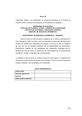 625
Anexo 50
Cuestionario dirigido a los Maestrantes de Educación Informática de la Facultad de
Filosofía, Letras y Ciencias de la Educación en la Universidad de Guayaquil.
UNIVERSIDAD DE GUAYAQUIL
FACULTAD DE FILOSOFÍA, LETRAS Y CIENCIAS DE LA EDUCACIÓN
INSTITUTO DE POSTGRADO Y EDUCACIÓN CONTINUA
MAESTRÍA EN EDUCACIÓN INFORMÁTICA
MAESTRANTES EN EDUCACIÓN INFORMÁTICA – ENCUESTA
Antes de iniciar con esta encuesta, le agradezco por su tiempo y participación en
esta investigación. Quien se dirige a usted es maestrante de Educación Informática de la
Facultad de Filosofía de la Universidad de Guayaquil, cuyo tema de tesis es: MANEJO
DE LAS TIC EN LA GESTIÓN DOCENTE DE LA UNIVERSIDAD DE GUAYAQUIL.
PROPUESTA: DISEÑO DE UN PROGRAMA DE EDUCACIÓN CONTINUA EN EL
MANEJO DE LAS TIC PARA EL INSTITUTO DE POST-GRADO DE LA FACULTAD DE
FILOSOFÍA, LETRAS Y CIENCIAS DE LA EDUCACIÓN.
La finalidad de esta encuesta de carácter anónima es poder generar un diagnóstico de
situación que permitirá tomar decisiones más acertadas a la hora de crear el mencionado
Programa adaptado a las necesidades de la Universidad.
DATOS REFERENCIALES
Cargo actual
Años de experiencia
docente
Último grado académico
 