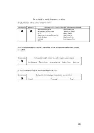 629
Dar un visto(√) en caso de desconocer o no aplicar.
19. ¿Qué técnicas activas utiliza con apoyo en TIC?
Desconozco No aplico Técnica activa(Un visto(√) por cada elección que considere)
Mapas conceptuales Mapas mentales
Aprendizaje colaborativo Trabajo en grupo
Foro Audio digital
Grabar movimientos del monitor Cuestionario
Lluvia de ideas Pizarra en línea
Ensayos Proyectos en línea
Otros
20. ¿Qué enfoques teóricos considera que se debe utilizar en los procesos educativos apoyado
en las TIC?
Desconozco Enfoque teórico (Un visto(√) por cada elección que considere)
Conductismo Cognitivismo Constructivismo Conectivismo Sharismo
21. ¿En cuál-es evaluación-es utiliza como apoyo a las TIC?
Desconozco Evaluación (Un visto(√) por cada elección que considere)
Inicial Procesual Final
 