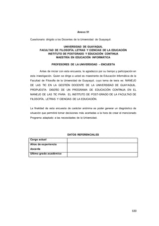 630
Anexo 51
Cuestionario dirigido a los Docentes de la Universidad de Guayaquil.
UNIVERSIDAD DE GUAYAQUIL
FACULTAD DE FILOSOFÍA, LETRAS Y CIENCIAS DE LA EDUCACIÓN
INSTITUTO DE POSTGRADO Y EDUCACIÓN CONTINUA
MAESTRÍA EN EDUCACIÓN INFORMÁTICA
PROFESORES DE LA UNIVERSIDAD – ENCUESTA
Antes de iniciar con esta encuesta, le agradezco por su tiempo y participación en
esta investigación. Quien se dirige a usted es maestrante de Educación Informática de la
Facultad de Filosofía de la Universidad de Guayaquil, cuyo tema de tesis es: MANEJO
DE LAS TIC EN LA GESTIÓN DOCENTE DE LA UNIVERSIDAD DE GUAYAQUIL.
PROPUESTA: DISEÑO DE UN PROGRAMA DE EDUCACIÓN CONTINUA EN EL
MANEJO DE LAS TIC PARA EL INSTITUTO DE POST-GRADO DE LA FACULTAD DE
FILOSOFÍA, LETRAS Y CIENCIAS DE LA EDUCACIÓN.
La finalidad de esta encuesta de carácter anónima es poder generar un diagnóstico de
situación que permitirá tomar decisiones más acertadas a la hora de crear el mencionado
Programa adaptado a las necesidades de la Universidad.
DATOS REFERENCIALES
Cargo actual
Años de experiencia
docente
Último grado académico
 
