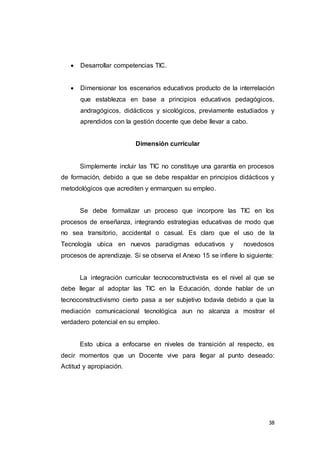 38
 Desarrollar competencias TIC.
 Dimensionar los escenarios educativos producto de la interrelación
que establezca en base a principios educativos pedagógicos,
andragógicos, didácticos y sicológicos, previamente estudiados y
aprendidos con la gestión docente que debe llevar a cabo.
Dimensión curricular
Simplemente incluir las TIC no constituye una garantía en procesos
de formación, debido a que se debe respaldar en principios didácticos y
metodológicos que acrediten y enmarquen su empleo.
Se debe formalizar un proceso que incorpore las TIC en los
procesos de enseñanza, integrando estrategias educativas de modo que
no sea transitorio, accidental o casual. Es claro que el uso de la
Tecnología ubica en nuevos paradigmas educativos y novedosos
procesos de aprendizaje. Si se observa el Anexo 15 se infiere lo siguiente:
La integración curricular tecnoconstructivista es el nivel al que se
debe llegar al adoptar las TIC en la Educación, donde hablar de un
tecnoconstructivismo cierto pasa a ser subjetivo todavía debido a que la
mediación comunicacional tecnológica aun no alcanza a mostrar el
verdadero potencial en su empleo.
Esto ubica a enfocarse en niveles de transición al respecto, es
decir momentos que un Docente vive para llegar al punto deseado:
Actitud y apropiación.
 