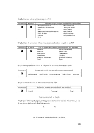 634
36. ¿Qué técnicas activas utiliza con apoyo en TIC?
Desconozco No aplico Técnica activa(Un visto por cada elección que considere)
Mapas conceptuales Mapas mentales
Aprendizaje colaborativo Trabajo en grupo
Foro Audio digital
Grabar movimientos del monitor Cuestionario
Lluvia de ideas Pizarra en línea
Ensayos Proyectos en línea
Otros
37. ¿Qué tipos de aprendizaje utiliza en sus procesos educativos apoyado en las TIC?
Desconozco No aplico Tipo de aprendizaje (Un visto por cada elección que considere)
Receptivo Por descubrimiento
Repetitivo Significativo
Observación Colaborativo
Cooperativo Por caso
Basado en problemas Basado en proyectos
Visual Otros
38. ¿Qué enfoques teóricos utiliza en sus procesos educativos apoyado en las TIC?
Desconozco Enfoque teórico (Un visto por cada elección que considere)
Conductismo Cognitivismo Constructivismo Conectivismo Sharismo
39. ¿En cuál-es evaluación-es utiliza como apoyo a las TIC?
Desconozco Evaluación (Un visto por cada elección que considere)
Inicial Procesual Final
Encierre en un círculo su elección
40. ¿Disponecriterios pedagógicos/andragógicospara seleccionar recursosTIC a emplear, ya sea
de escritorio,red e Internet?. Detalle brevemente.
Sí No
Dar un visto(√) en caso de desconocer o no aplicar.
 