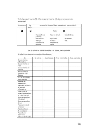 635
41. Indique¿qué recursos TIC utiliza para crear material didáctico para losescenarios
educativos?
Desconozco No
aplico
Recurso TIC (Un visto(√) por cada elección que considere)
Todos
Procesador de
palabras
Hoja de cálculo Base de datos
Presentador Graficador Multimedia
Trabajo
colaborativo
Trabajo
cooperativo
Red
Internet Otros
Dar un visto(√) en caso de no aplicar o en el nivel que se considere.
42. ¿Qué nivel de conocimientos considera disponer?
En No aplico Nivel Básico Nivel Intermedio Nivel Avanzado
Conocimientos
Informáticos
Conocimientos en
redes
Conocimientos en
Internet
Aplicacionesde
gestión en red e
Internet
Uso de equipos en
red e Internet
Medidas de
prevención y
seguridad en el uso
de equipos
informáticos
Integración de
programas y equipos
en red e Internet
Sistema operativo
(Windows)
Sistema operativo
(Linux)
Procesamiento de
palabras
Hoja de cálculo
Base de datos
Presentador
electrónico
Software Graficador
 