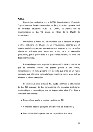 39
Actitud
En estudios realizados por la OECD (Organization for Economic
Co-operation and Development) sobre las TIC y el cambio organizacional
en entidades educativas PONT, B. (2000), se plantea que la
implementación de las TIC siguen los ritmos de la difusión de
innovaciones.
Observando el Anexo 16, se desprende que la adopción TIC sigue
el ritmo tradicional de difusión de las innovaciones, pasando por el
proceso decisión-innovación, que nace de una etapa en la que se reúne
información suficiente para tomar una actitud hacia la innovación
(persuasión), por lo que en base a lo que se cree y evalúa, se toma una
decisión al respecto.
Pasando luego a una etapa de implementación de la innovación, la
que se encamina desde una postura pasiva a una activa,
transformándose el matiz personal del Docente que entra en un nuevo
escenario para sí mismo, pudiendo llegar inclusive a querer y por qué no
a innovar la misma innovación.
Si se observa ahora el Anexo 17, puede ocurrir que la introducción
de las TIC dependa de las percepciones y/o creencias profesional,
epistemológica o metodológica que se tengan sobre ellas. Esto lleva a
considerar tres factores:
 Personal que avalúa la práctica mediada por TIC.
 Contextual o social que ejerce presión sobre las decisiones y
 De control sobre lo que se cree ser capaz de hacer o saber.
 
