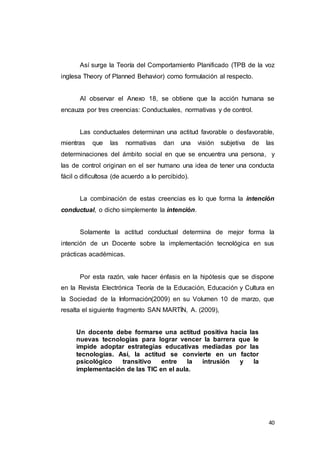 40
Así surge la Teoría del Comportamiento Planificado (TPB de la voz
inglesa Theory of Planned Behavior) como formulación al respecto.
Al observar el Anexo 18, se obtiene que la acción humana se
encauza por tres creencias: Conductuales, normativas y de control.
Las conductuales determinan una actitud favorable o desfavorable,
mientras que las normativas dan una visión subjetiva de las
determinaciones del ámbito social en que se encuentra una persona, y
las de control originan en el ser humano una idea de tener una conducta
fácil o dificultosa (de acuerdo a lo percibido).
La combinación de estas creencias es lo que forma la intención
conductual, o dicho simplemente la intención.
Solamente la actitud conductual determina de mejor forma la
intención de un Docente sobre la implementación tecnológica en sus
prácticas académicas.
Por esta razón, vale hacer énfasis en la hipótesis que se dispone
en la Revista Electrónica Teoría de la Educación, Educación y Cultura en
la Sociedad de la Información(2009) en su Volumen 10 de marzo, que
resalta el siguiente fragmento SAN MARTÍN, A. (2009),
Un docente debe formarse una actitud positiva hacia las
nuevas tecnologías para lograr vencer la barrera que le
impide adoptar estrategias educativas mediadas por las
tecnologías. Así, la actitud se convierte en un factor
psicológico transitivo entre la intrusión y la
implementación de las TIC en el aula.
 