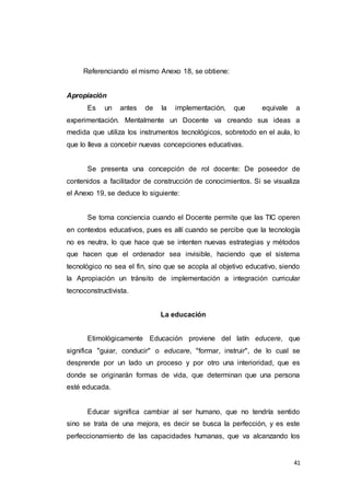 41
Referenciando el mismo Anexo 18, se obtiene:
Apropiación
Es un antes de la implementación, que equivale a
experimentación. Mentalmente un Docente va creando sus ideas a
medida que utiliza los instrumentos tecnológicos, sobretodo en el aula, lo
que lo lleva a concebir nuevas concepciones educativas.
Se presenta una concepción de rol docente: De poseedor de
contenidos a facilitador de construcción de conocimientos. Si se visualiza
el Anexo 19, se deduce lo siguiente:
Se toma conciencia cuando el Docente permite que las TIC operen
en contextos educativos, pues es allí cuando se percibe que la tecnología
no es neutra, lo que hace que se intenten nuevas estrategias y métodos
que hacen que el ordenador sea invisible, haciendo que el sistema
tecnológico no sea el fin, sino que se acopla al objetivo educativo, siendo
la Apropiación un tránsito de implementación a integración curricular
tecnoconstructivista.
La educación
Etimológicamente Educación proviene del latín educere, que
significa "guiar, conducir" o educare, "formar, instruir", de lo cual se
desprende por un lado un proceso y por otro una interioridad, que es
donde se originarán formas de vida, que determinan que una persona
esté educada.
Educar significa cambiar al ser humano, que no tendría sentido
sino se trata de una mejora, es decir se busca la perfección, y es este
perfeccionamiento de las capacidades humanas, que va alcanzando los
 