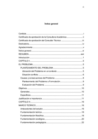vi
Índice general
Carátula................................................................................................................... i
Certificado de aprobación de la Consultora Académica ................................ ii
Certificado de aprobación del Consultor Técnico .......................................... iii
Dedicatoria.............................................................................................................iv
Agradecimiento......................................................................................................v
Índice general........................................................................................................vi
RESUMEN.........................................................................................................xxvi
Introducción...........................................................................................................1
CAPÍTULO I...........................................................................................................5
EL PROBLEMA.....................................................................................................5
PLANTEAMIENTO DEL PROBLEMA ...........................................................5
Ubicación del Problema en un contexto ....................................................5
Situación conflicto .........................................................................................6
Causas y consecuencias del Problema ........................................................8
Planteamiento del Problema o Formulación.............................................9
Evaluación del Problema .............................................................................9
Objetivos ..............................................................................................................10
Generales.........................................................................................................10
Específicos.......................................................................................................11
Justificación e importancia ................................................................................11
CAPÍTULO II........................................................................................................16
MARCO TEÓRICO.............................................................................................16
Antecedentes del estudio ..............................................................................16
Fundamentación teórica ................................................................................18
Fundamentación filosófica.............................................................................18
Fundamentación sicológica...........................................................................20
Fundamentación pedagógica........................................................................22
 