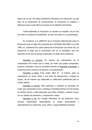 42
logros de su ser. No debe confundirse Educación con instrucción, ya que
ésta es la transmisión de conocimientos, la Educación la contiene a
diferencia que en esta última se piensa en la totalidad del hombre.
Tradicionalmente la Educación se basaba en enseñar, hoy en día
se centra en potenciar al estudiante, es decir se centra en su aprendizaje.
En el Informe a la UNESCO de la Comisión Internacional sobre la
Educación para el siglo XXI, presidida por JACQUES DELORS, en el año
1996, se plantearon los cuatro pilares de la Educación (ver Anexo 20), en
proyección al siglo que la humanidad vive en la actualidad, que son
aspectos en los que se apoya el aprender a lo largo de la existencia:
Aprender a conocer: Es adquirir los instrumentos de la
comprensión del mundo que le rodea, de modo que pueda comprender,
conocer y descubrir. Aquí se encuentra inmerso el Aprender a Aprender, y
el ejercicio de la memoria, la atención y el pensamiento.
Aprender a hacer: Para poder influir en el entorno, para su
capacitación en hacer frente a una serie de interacciones y trabajo en
equipo, de tal manera que desarrolla su calificación profesional para el
mundo laboral.
Aprender a convivir: Para participar y cooperar en sociedad, de
modo que comprenda al otro y distinga la interdependencia con los demás
en sentido común y esté preparado para tratar conflictos, viviendo en paz,
con un sentido de pluralismo y comprensión mutua.
Aprender a ser: Es recoger elementos de los anteriores como
proceso fundamental, desarrollando su propia personalidad y
capacitándose en autonomía, juicio crítico y responsabilidad personal.
 