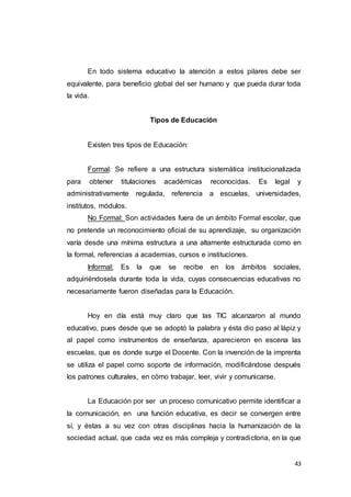 43
En todo sistema educativo la atención a estos pilares debe ser
equivalente, para beneficio global del ser humano y que pueda durar toda
la vida.
Tipos de Educación
Existen tres tipos de Educación:
Formal: Se refiere a una estructura sistemática institucionalizada
para obtener titulaciones académicas reconocidas. Es legal y
administrativamente regulada, referencia a escuelas, universidades,
institutos, módulos.
No Formal: Son actividades fuera de un ámbito Formal escolar, que
no pretende un reconocimiento oficial de su aprendizaje, su organización
varía desde una mínima estructura a una altamente estructurada como en
la formal, referencias a academias, cursos e instituciones.
Informal: Es la que se recibe en los ámbitos sociales,
adquiriéndosela durante toda la vida, cuyas consecuencias educativas no
necesariamente fueron diseñadas para la Educación.
Hoy en día está muy claro que las TIC alcanzaron al mundo
educativo, pues desde que se adoptó la palabra y ésta dio paso al lápiz y
al papel como instrumentos de enseñanza, aparecieron en escena las
escuelas, que es donde surge el Docente. Con la invención de la imprenta
se utiliza el papel como soporte de información, modificándose después
los patrones culturales, en cómo trabajar, leer, vivir y comunicarse.
La Educación por ser un proceso comunicativo permite identificar a
la comunicación, en una función educativa, es decir se convergen entre
sí, y éstas a su vez con otras disciplinas hacia la humanización de la
sociedad actual, que cada vez es más compleja y contradictoria, en la que
 