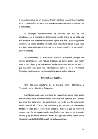 44
la idea racionalista de un progreso lineal y continuo encontró su remplazo
en la comunicación en un momento que se busca un sentido al futuro de
la humanidad.
El concepto transdisciplinario se presenta con más de una
articulación en la interacción disciplinaria, donde ahora es ya cada vez
más evidente que ninguna disciplina es ajena a la otra, y es innegable la
cohesión. La cultura del libro ha dado paso a la cultura digital, lo que hace
a la labor educativa una facilitadora de la transformación de información
en conocimiento.
Indudablemente la Educación cambia, sobretodo porque las
nuevas generaciones son nativas digitales, es decir, desde que nacen
usan la tecnología y se encuentran involucradas con ella en su vivir, lo
que ocasiona que surja una interdisciplina como lo es la Informática
Educativa, creándose un campo donde la una se aplica a la otra.
Informática educativa
Una disciplina resultante de la sinergia entre Informática y
Educación, es la Informática Educativa.
La Educación al estar en medio del mundo informático, hace que la
relación áulica entre el conocimiento, el dicente que aprende y el Docente
que crea los escenarios de aprendizaje, se medie por la experiencia
histórico-social, el contexto, las actitudes y los valores que intervienen,
dándole a cada clase su sentido especial, debido a que se mueve la
construcción de un conocimiento significativo en base a un ambiente
creado, y es en estos instantes entran en juego los cuatro pilares de la
Educación que la UNESCO señaló para el aprendizaje.
 