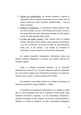 46
5. Afrontar las incertidumbres. Se necesita aprender a esperar lo
inesperado, pues la evolución del hombre ya no es lineal, pues la
historia avanza por crisis, desorden, contradicciones,…, que por
orden y progreso.
6. Enseñar la comprensión. La comprensión resulta necesaria entre
los seres humanos, ya sea a nivel interpersonal, grupal o social, lo
que quiere decir que cada cultura debe aprender de otras culturas,
y cada uno debe aprender de los demás.
7. La ética del género humano. Cada persona tiene su realidad
humana, individual y social, donde su ética atienda a la humanidad,
y no una en particular, de ahí que se hable de una antropoética,
válida para el ser humano y que trabaje por humanizar la
humanidad, lo que se denomina una Educación humanizante.
Se pueden desarrollar competencias informáticas desde muy
diversos modelos pedagógicos y acciones, que pueden propiciar una
formación integral.
Surge un enfoque Humanista Integrador de la Educación
Informática (ver Anexo 21), en el cual la Educación permite la realización
de un ser humano integral, cuyo conocimiento se traduce en un saber ser,
conocer, hacer, convivir y convivir (conocer) con el medio.
Una ilustración más amplia acorde a los niveles de Educación se
dispone en el Anexo 22, según CAMPOS, Y. (2009).
Al aprender las competencias informáticas en el contexto de estos
ejes, se crean escenarios para que la experiencia dicente tenga mayor
significado emocional y cognitivo. A su vez, Educadores, formadores y
asesores encontrarán un hilo conductor que brinde un soporte filosófico y
educativo a su labor de orientación, en base a una relación pedagógica,
 
