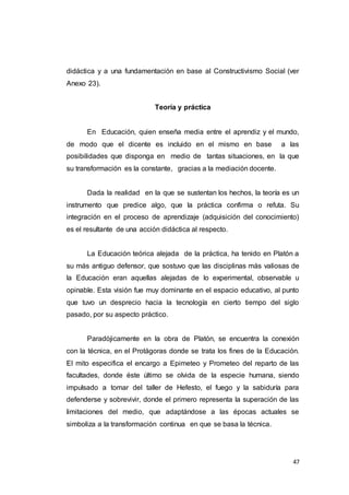 47
didáctica y a una fundamentación en base al Constructivismo Social (ver
Anexo 23).
Teoría y práctica
En Educación, quien enseña media entre el aprendiz y el mundo,
de modo que el dicente es incluido en el mismo en base a las
posibilidades que disponga en medio de tantas situaciones, en la que
su transformación es la constante, gracias a la mediación docente.
Dada la realidad en la que se sustentan los hechos, la teoría es un
instrumento que predice algo, que la práctica confirma o refuta. Su
integración en el proceso de aprendizaje (adquisición del conocimiento)
es el resultante de una acción didáctica al respecto.
La Educación teórica alejada de la práctica, ha tenido en Platón a
su más antiguo defensor, que sostuvo que las disciplinas más valiosas de
la Educación eran aquellas alejadas de lo experimental, observable u
opinable. Esta visión fue muy dominante en el espacio educativo, al punto
que tuvo un desprecio hacia la tecnología en cierto tiempo del siglo
pasado, por su aspecto práctico.
Paradójicamente en la obra de Platón, se encuentra la conexión
con la técnica, en el Protágoras donde se trata los fines de la Educación.
El mito especifica el encargo a Epimeteo y Prometeo del reparto de las
facultades, donde éste último se olvida de la especie humana, siendo
impulsado a tomar del taller de Hefesto, el fuego y la sabiduría para
defenderse y sobrevivir, donde el primero representa la superación de las
limitaciones del medio, que adaptándose a las épocas actuales se
simboliza a la transformación continua en que se basa la técnica.
 
