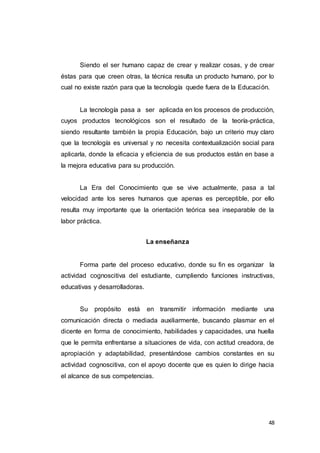 48
Siendo el ser humano capaz de crear y realizar cosas, y de crear
éstas para que creen otras, la técnica resulta un producto humano, por lo
cual no existe razón para que la tecnología quede fuera de la Educación.
La tecnología pasa a ser aplicada en los procesos de producción,
cuyos productos tecnológicos son el resultado de la teoría-práctica,
siendo resultante también la propia Educación, bajo un criterio muy claro
que la tecnología es universal y no necesita contextualización social para
aplicarla, donde la eficacia y eficiencia de sus productos están en base a
la mejora educativa para su producción.
La Era del Conocimiento que se vive actualmente, pasa a tal
velocidad ante los seres humanos que apenas es perceptible, por ello
resulta muy importante que la orientación teórica sea inseparable de la
labor práctica.
La enseñanza
Forma parte del proceso educativo, donde su fin es organizar la
actividad cognoscitiva del estudiante, cumpliendo funciones instructivas,
educativas y desarrolladoras.
Su propósito está en transmitir información mediante una
comunicación directa o mediada auxiliarmente, buscando plasmar en el
dicente en forma de conocimiento, habilidades y capacidades, una huella
que le permita enfrentarse a situaciones de vida, con actitud creadora, de
apropiación y adaptabilidad, presentándose cambios constantes en su
actividad cognoscitiva, con el apoyo docente que es quien lo dirige hacia
el alcance de sus competencias.
 