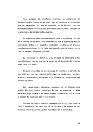 49
Todo proceso de enseñanza determina un mecanismo de
retroalimentación positiva en el futuro, que se manifiesta en el instante
que las exigencias del caso se presenten, en la llamada “zona de
desarrollo próximo” del estudiante, proveniente del desarrollo, producto de
la apropiación del conocimiento adquirido.
La enseñanza existe inobjetablemente para el aprendizaje, sin ella
no se alcanza lo requerido, y es mediante ella que el aprendizaje resulta
estimulante. Estos dos aspectos integrados constituyen el proceso
enseñanza-aprendizaje, donde cada uno posee lo suyo, al tiempo que en
conjunto orientan a Docente y dicente.
La enseñanza es dialéctica, y su progreso se condiciona a las
contradicciones internas que van y vienen en el desarrollo del proceso
antes de su concreción.
El punto de partida de la enseñanza lo constituye el conjunto de
sus objetivos, que son quienes determinan los contenidos, métodos,
técnicas y actividades a emplearse en la organización del desarrollo del
proceso educativo.
Las intervenciones educativas realizadas por el Docente para
facilitar los aprendizajes, constituyen lo que se denomina el acto
didáctico, cuya naturaleza es esencialmente comunicativa, donde prima
la relación del estudiante con el conocimiento.
Siempre ha habido diversas concepciones sobre cómo llevar a
cabo la enseñanza, por tanto del rol del Docente y el empleo de sus
recursos educativos, como agentes mediadores en el aprendizaje.
 