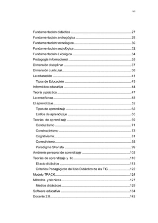 vii
Fundamentación didáctica ............................................................................27
Fundamentación andragógica ......................................................................28
Fundamentación tecnológica ........................................................................30
Fundamentación sociológica ........................................................................32
Fundamentación axiológica ..........................................................................34
Pedagogía informacional...............................................................................35
Dimensión disciplinar .....................................................................................37
Dimensión curricular.......................................................................................38
La educación ...................................................................................................41
Tipos de Educación ....................................................................................43
Informática educativa .....................................................................................44
Teoría y práctica .............................................................................................47
La enseñanza..................................................................................................48
El aprendizaje..................................................................................................52
Tipos de aprendizaje ..................................................................................62
Estilos de aprendizaje ................................................................................65
Teorías de aprendizaje .................................................................................69
Conductismo ................................................................................................71
Constructivismo ...........................................................................................73
Cognitivismo.................................................................................................81
Conectivismo................................................................................................92
Paradigma Sharista ....................................................................................99
Ambiente personal de aprendizaje ............................................................102
Teorías de aprendizaje y tic.......................................................................110
El acto didáctico ........................................................................................113
Criterios Pedagógicos del Uso Didáctico de las TIC ...........................122
Modelo TPACK..............................................................................................124
Métodos y técnicas......................................................................................127
Medios didácticos......................................................................................129
Software educativo .......................................................................................134
Docente 2.0....................................................................................................142
 