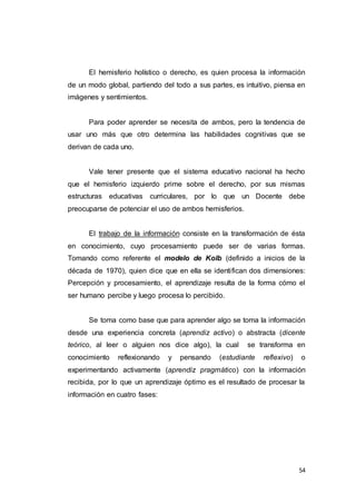 54
El hemisferio holístico o derecho, es quien procesa la información
de un modo global, partiendo del todo a sus partes, es intuitivo, piensa en
imágenes y sentimientos.
Para poder aprender se necesita de ambos, pero la tendencia de
usar uno más que otro determina las habilidades cognitivas que se
derivan de cada uno.
Vale tener presente que el sistema educativo nacional ha hecho
que el hemisferio izquierdo prime sobre el derecho, por sus mismas
estructuras educativas curriculares, por lo que un Docente debe
preocuparse de potenciar el uso de ambos hemisferios.
El trabajo de la información consiste en la transformación de ésta
en conocimiento, cuyo procesamiento puede ser de varias formas.
Tomando como referente el modelo de Kolb (definido a inicios de la
década de 1970), quien dice que en ella se identifican dos dimensiones:
Percepción y procesamiento, el aprendizaje resulta de la forma cómo el
ser humano percibe y luego procesa lo percibido.
Se toma como base que para aprender algo se toma la información
desde una experiencia concreta (aprendiz activo) o abstracta (dicente
teórico, al leer o alguien nos dice algo), la cual se transforma en
conocimiento reflexionando y pensando (estudiante reflexivo) o
experimentando activamente (aprendiz pragmático) con la información
recibida, por lo que un aprendizaje óptimo es el resultado de procesar la
información en cuatro fases:
 