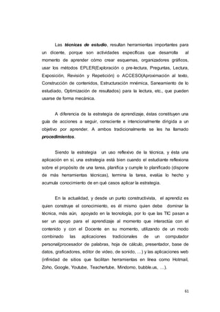 61
Las técnicas de estudio, resultan herramientas importantes para
un dicente, porque son actividades específicas que desarrolla al
momento de aprender cómo crear esquemas, organizadores gráficos,
usar los métodos EPLER(Exploración o pre-lectura, Preguntas, Lectura,
Exposición, Revisión y Repetición) o ACCESO(Aproximación al texto,
Construcción de contenidos, Estructuración mnémica, Saneamiento de lo
estudiado, Optimización de resultados) para la lectura, etc., que pueden
usarse de forma mecánica.
A diferencia de la estrategia de aprendizaje, éstas constituyen una
guía de acciones a seguir, consciente e intencionalmente dirigida a un
objetivo por aprender. A ambos tradicionalmente se les ha llamado
procedimientos.
Siendo la estrategia un uso reflexivo de la técnica, y ésta una
aplicación en sí, una estrategia está bien cuando el estudiante reflexiona
sobre el propósito de una tarea, planifica y cumple lo planificado (dispone
de más herramientas técnicas), termina la tarea, evalúa lo hecho y
acumula conocimiento de en qué casos aplicar la estrategia.
En la actualidad, y desde un punto constructivista, el aprendiz es
quien construye el conocimiento, es él mismo quien debe dominar la
técnica, más aún, apoyado en la tecnología, por lo que las TIC pasan a
ser un apoyo para el aprendizaje al momento que interactúa con el
contenido y con el Docente en su momento, utilizando de un modo
combinado las aplicaciones tradicionales de un computador
personal(procesador de palabras, hoja de cálculo, presentador, base de
datos, graficadores, editor de video, de sonido, …) y las aplicaciones web
(infinidad de sitios que facilitan herramientas en línea como Hotmail,
Zoho, Google, Youtube, Teachertube, Mindomo, bubble.us, …).
 
