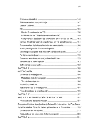 viii
El proceso educativo ....................................................................................146
Proceso enseñanza-aprendizaje................................................................147
Gestión Docente ...........................................................................................154
TIC...................................................................................................................155
Rol del Docente ante las TIC ..................................................................156
La formación del Docente Universitario en TIC....................................159
Competencias deseables de un Docente en el uso de las TIC .........162
Normas UNESCO sobre Competencias en TIC para Docentes..........164
Competencias digitales del estudiante universitario ..............................168
Nuevo paradigma de Educación Superior................................................171
Modelos pedagógicos de Educación a Distancia (EaD) ........................172
Fundamentación legal..................................................................................176
Preguntas a contestarse (preguntas directrices).....................................179
Variables de la investigación .....................................................................182
Definiciones conceptuales...........................................................................182
CAPÍTULO III ....................................................................................................186
METODOLOGÍA ...............................................................................................186
Diseño de la investigación...........................................................................186
Modalidad de la Investigación.................................................................186
Tipo de Investigación................................................................................188
Población y muestra.....................................................................................188
Instrumentos de la investigación................................................................194
Procedimiento de la investigación..............................................................196
CAPÍTULO IV ....................................................................................................197
ANÁLISIS E INTERPRETACIÓN DE RESULTADOS................................197
Procesamiento de la información...............................................................197
Encuesta dirigida a Maestrantes de Educación Informática de Post-Grado
de la Facultad de Filosofía, Letras y Ciencias de la Educación ...............199
Discusión de los resultados ........................................................................313
Respuestas a las preguntas de la investigación .....................................323
CAPÍTULO V .....................................................................................................351
 