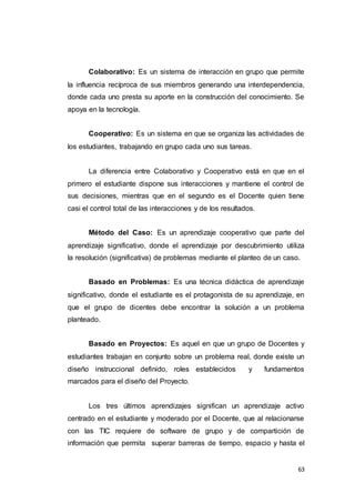 63
Colaborativo: Es un sistema de interacción en grupo que permite
la influencia recíproca de sus miembros generando una interdependencia,
donde cada uno presta su aporte en la construcción del conocimiento. Se
apoya en la tecnología.
Cooperativo: Es un sistema en que se organiza las actividades de
los estudiantes, trabajando en grupo cada uno sus tareas.
La diferencia entre Colaborativo y Cooperativo está en que en el
primero el estudiante dispone sus interacciones y mantiene el control de
sus decisiones, mientras que en el segundo es el Docente quien tiene
casi el control total de las interacciones y de los resultados.
Método del Caso: Es un aprendizaje cooperativo que parte del
aprendizaje significativo, donde el aprendizaje por descubrimiento utiliza
la resolución (significativa) de problemas mediante el planteo de un caso.
Basado en Problemas: Es una técnica didáctica de aprendizaje
significativo, donde el estudiante es el protagonista de su aprendizaje, en
que el grupo de dicentes debe encontrar la solución a un problema
planteado.
Basado en Proyectos: Es aquel en que un grupo de Docentes y
estudiantes trabajan en conjunto sobre un problema real, donde existe un
diseño instruccional definido, roles establecidos y fundamentos
marcados para el diseño del Proyecto.
Los tres últimos aprendizajes significan un aprendizaje activo
centrado en el estudiante y moderado por el Docente, que al relacionarse
con las TIC requiere de software de grupo y de compartición de
información que permita superar barreras de tiempo, espacio y hasta el
 