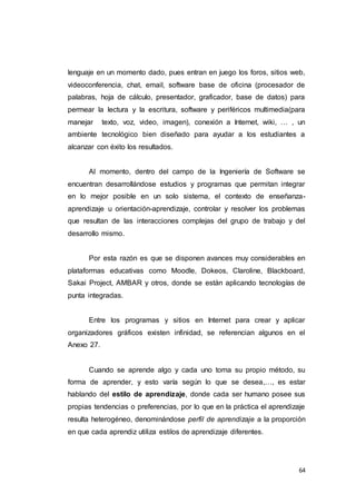 64
lenguaje en un momento dado, pues entran en juego los foros, sitios web,
videoconferencia, chat, email, software base de oficina (procesador de
palabras, hoja de cálculo, presentador, graficador, base de datos) para
permear la lectura y la escritura, software y periféricos multimedia(para
manejar texto, voz, video, imagen), conexión a Internet, wiki, … , un
ambiente tecnológico bien diseñado para ayudar a los estudiantes a
alcanzar con éxito los resultados.
Al momento, dentro del campo de la Ingeniería de Software se
encuentran desarrollándose estudios y programas que permitan integrar
en lo mejor posible en un solo sistema, el contexto de enseñanza-
aprendizaje u orientación-aprendizaje, controlar y resolver los problemas
que resultan de las interacciones complejas del grupo de trabajo y del
desarrollo mismo.
Por esta razón es que se disponen avances muy considerables en
plataformas educativas como Moodle, Dokeos, Claroline, Blackboard,
Sakai Project, AMBAR y otros, donde se están aplicando tecnologías de
punta integradas.
Entre los programas y sitios en Internet para crear y aplicar
organizadores gráficos existen infinidad, se referencian algunos en el
Anexo 27.
Cuando se aprende algo y cada uno toma su propio método, su
forma de aprender, y esto varía según lo que se desea,…, es estar
hablando del estilo de aprendizaje, donde cada ser humano posee sus
propias tendencias o preferencias, por lo que en la práctica el aprendizaje
resulta heterogéneo, denominándose perfil de aprendizaje a la proporción
en que cada aprendiz utiliza estilos de aprendizaje diferentes.
 