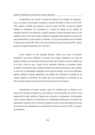 Capítulo VI: Resultados de la simulación: Análisis comparativo.
apítu VI:
lta dos
imu ción: Anális
par ivo

Comprobamos que cuando el tiempo de entrega de los pedidos de originales
(LTFAB) es igual a dos periodos, la política (s, Q) más favorable se sitúa en el nivel (50,
100), aunque a medida que aumenta la tasa de retorno de PFU, el punto de pedido
también se incrementa. Un incremento en el plazo de entrega de los pedidos de
originales hasta los cinco periodos, requiere aumentar el punto de pedido hasta las 100
unidades, para de esta forma poder satisfacer la demanda media durante ese periodo de
aprovisionamiento y evitar incurrir en faltantes, con lo que las políticas más favorables
se sitúan en la escala (100, 100), si bien al incrementar la tasa de retorno de PFU, parece
permitir una ligera disminución en el valor de s.

Como resumen de este apartado debemos indicar que, para el escenario
paramétrico que hemos dibujado, se constata una ventaja comparativa en costes de
aquellos modelos que incorporan la función inversa de la logística frente al modelo que
no lo hace. Cierto es que, a partir de los resultados obtenidos, no podemos inferir
resultados concluyentes para cualquier situación que pudiera presentarse, pero también
es cierto que la metodología empleada en este ejercicio permite, sin excesiva dificultad,
replicar cualquier conjunto paramétrico que refleje más fielmente la realidad de un
sistema logístico en particular, de manera que esta metodología se convertiría en un
eficaz sistema de apoyo al proceso de toma de decisiones en la empresa.

Naturalmente, no hemos expuesto todos los resultados que se obtienen en el
ejercicio de simulación dinámica ya que entonces, esta tesis podría convertirse en una
agrupación de tablas, gráficos y figuras poco coherente y, seguramente, sin demasiado
interés. Nuestro objetivo era desarrollar una metodología sencilla que nos mostrara las
capacidades existentes en los sistemas de logística inversa a través del análisis de una de
las funciones más afectadas por la existencia de un flujo de retorno de PFU: la gestión
de inventarios.

199

 